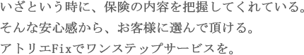 いざという時に、保険の内容を把握してくれている。そんな安心感から、お客様に選んで頂ける。アトリエFixでワンステップサービスを。